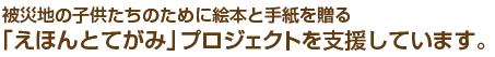 被災地の子供たちのために絵本と手紙を贈る「えほんとてがみ」プロジェクトを支援しています。